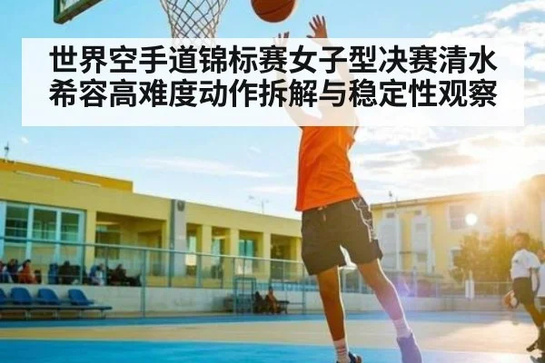 世界空手道锦标赛女子型决赛清水希容高难度动作拆解与稳定性观察
